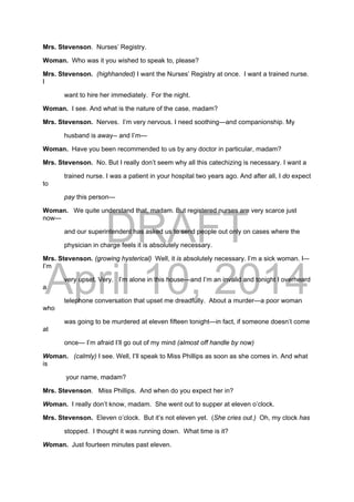 DRAFT
April 10, 2014
Mrs. Stevenson. Nurses’ Registry.
Woman. Who was it you wished to speak to, please?
Mrs. Stevenson. (highhanded) I want the Nurses’ Registry at once. I want a trained nurse.
I
want to hire her immediately. For the night.
Woman. I see. And what is the nature of the case, madam?
Mrs. Stevenson. Nerves. I’m very nervous. I need soothing—and companionship. My
husband is away-- and I’m—
Woman. Have you been recommended to us by any doctor in particular, madam?
Mrs. Stevenson. No. But I really don’t seem why all this catechizing is necessary. I want a
trained nurse. I was a patient in your hospital two years ago. And after all, I do expect
to
pay this person—
Woman. We quite understand that, madam. But registered nurses are very scarce just
now—
and our superintendent has asked us to send people out only on cases where the
physician in charge feels it is absolutely necessary.
Mrs. Stevenson. (growing hysterical) Well, it is absolutely necessary. I’m a sick woman. I–-
I’m
very upset. Very. I’m alone in this house—and I’m an invalid and tonight I overheard
a
telephone conversation that upset me dreadfully. About a murder—a poor woman
who
was going to be murdered at eleven fifteen tonight—in fact, if someone doesn’t come
at
once— I’m afraid I’ll go out of my mind (almost off handle by now)
Woman. (calmly) I see. Well, I’ll speak to Miss Phillips as soon as she comes in. And what
is
your name, madam?
Mrs. Stevenson. Miss Phillips. And when do you expect her in?
Woman. I really don’t know, madam. She went out to supper at eleven o’clock.
Mrs. Stevenson. Eleven o’clock. But it’s not eleven yet. (She cries out.) Oh, my clock has
stopped. I thought it was running down. What time is it?
Woman. Just fourteen minutes past eleven.
 