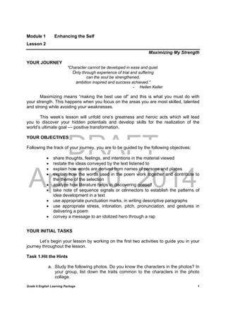 DRAFT
April 10, 2014
Grade 9 English Learning Package
	
1
Module 1 Enhancing the Self
Lesson 2
Maximizing My Strength
YOUR JOURNEY
“Character cannot be developed in ease and quiet.
Only through experience of trial and suffering
can the soul be strengthened,
ambition inspired and success achieved.”
- Hellen Keller
Maximizing means “making the best use of” and this is what you must do with
your strength. This happens when you focus on the areas you are most skilled, talented
and strong while avoiding your weaknesses.
This week’s lesson will unfold one’s greatness and heroic acts which will lead
you to discover your hidden potentials and develop skills for the realization of the
world’s ultimate goal --- positive transformation.
YOUR OBJECTIVES
Following the track of your journey, you are to be guided by the following objectives:
 share thoughts, feelings, and intentions in the material viewed
 restate the ideas conveyed by the text listened to
 explain how words are derived from names of persons and places
 explain how the words used in the poem work together and contribute to
the theme of the selection
 analyze how literature helps in discovering oneself
 take note of sequence signals or connectors to establish the patterns of
idea development in a text
 use appropriate punctuation marks, in writing descriptive paragraphs
 use appropriate stress, intonation, pitch, pronunciation, and gestures in
delivering a poem
 convey a message to an idolized hero through a rap
YOUR INITIAL TASKS
Let’s begin your lesson by working on the first two activities to guide you in your
journey throughout the lesson.
Task 1.Hit the Hints
a. Study the following photos. Do you know the characters in the photos? In
your group, list down the traits common to the characters in the photo
collage.
 