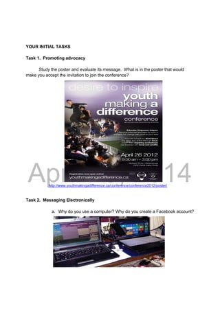 DRAFT
April 10, 2014
YOUR INITIAL TASKS
Task 1. Promoting advocacy
Study the poster and evaluate its message. What is in the poster that would
make you accept the invitation to join the conference?
http://www.youthmakingadifference.ca/conference/conference2012/poster/
Task 2. Messaging Electronically
a. Why do you use a computer? Why do you create a Facebook account?
 
 