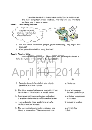 DRAFT
April 10, 2014
I’ve got a cell phone,
email and voice mail. But
why am I so lonely?
You have learned about these extraordinary people’s advocacies
that made a significant impact on others. This time write your reflections
on these on a ½ sheet of paper.
Task 4 . Considering Options
 
 
 
 
a. This man has all the modern gadgets, yet he is still lonely. Why do you think
this is so?
b. What general truth in life is being depicted?
Task 5. Figuring It Out
Match the italicized words in Column A with their meanings in Column B.
Write the number of your answer in the magic square.
A B
C D
E F
A B
1. Evidently, the untethered electronic voice is a. hindrance
preferable to human contact.
2. The driver shushed us because he could not hear b. one who opposes
the person on the other end of his cell phone. technological change
3. Every advance in communications technology c. unlimited resources or
is a setback to the intimacy of human interaction. endurance
4. I am no Luddite. I own a cellphone, an ATM d. ordered to be silent
card and an email account.
5. The communications revolution makes us stop e. shrink in fear
talking to one another. This makes me cringe. f. limit
 