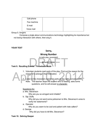 DRAFT
April 10, 2014
Cell phone
Fax machine
E-mail
Voice mail
Group 5. Singers
Compose a jingle about communications technology highlighting its importance but
not losing interaction with others, then sing it.
YOUR TEXT
Sorry, 
Wrong Number  
(a radio play, excerpted)
 
By Lucille Fletcher 
Task 9. Recalling Events : Throwback Mode
1. Volunteer students read parts of the play. Find out the reason for the
character’s actions – their motivation.
2. Listen to the characters read their parts on the radio conversations.
Note: The teacher stops the student who is reading, asks some
questions, and he will answer in character.
Questions for:
a. Mrs. Stevenson
Why are you so arrogant and irritable?
b. Sgt. Duffy
Why did you not send some policemen to Mrs. Stevenson’s area to
verify her statements?
a. Operator
Why do you seem to be cool and patient with irate callers?
d. George
Why did you have to kill Mrs. Stevenson?
Task 10. Delving Deeper
 
