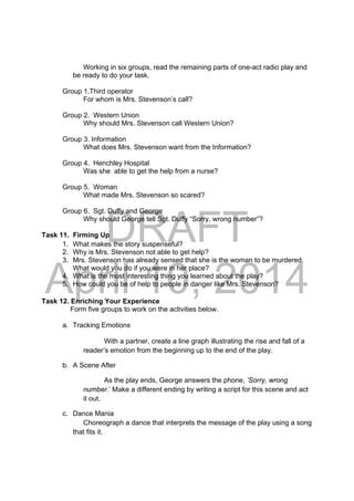 DRAFT
April 10, 2014
Working in six groups, read the remaining parts of one-act radio play and
be ready to do your task.
Group 1.Third operator
For whom is Mrs. Stevenson’s call?
Group 2. Western Union
Why should Mrs. Stevenson call Western Union?
Group 3. Information
What does Mrs. Stevenson want from the Information?
Group 4. Henchley Hospital
Was she able to get the help from a nurse?
Group 5. Woman
What made Mrs. Stevenson so scared?
Group 6. Sgt. Duffy and George
Why should George tell Sgt. Duffy “Sorry, wrong number”?
Task 11. Firming Up
1. What makes the story suspenseful?
2. Why is Mrs. Stevenson not able to get help?
3. Mrs. Stevenson has already sensed that she is the woman to be murdered.
What would you do if you were in her place?
4. What is the most interesting thing you learned about the play?
5. How could you be of help to people in danger like Mrs. Stevenson?
Task 12. Enriching Your Experience
Form five groups to work on the activities below.
a. Tracking Emotions
With a partner, create a line graph illustrating the rise and fall of a
reader’s emotion from the beginning up to the end of the play.
b. A Scene After
As the play ends, George answers the phone, ’Sorry, wrong
number.’ Make a different ending by writing a script for this scene and act
it out.
c. Dance Mania
Choreograph a dance that interprets the message of the play using a song
that fits it.
 