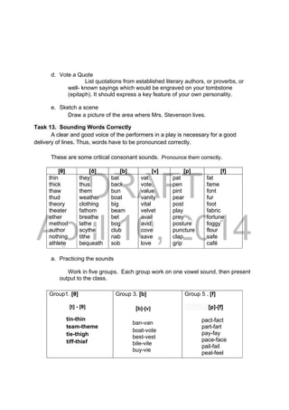 DRAFT
April 10, 2014
d. Vote a Quote
List quotations from established literary authors, or proverbs, or
well- known sayings which would be engraved on your tombstone
(epitaph). It should express a key feature of your own personality.
e. Sketch a scene
Draw a picture of the area where Mrs. Stevenson lives.
Task 13. Sounding Words Correctly
A clear and good voice of the performers in a play is necessary for a good
delivery of lines. Thus, words have to be pronounced correctly.
These are some critical consonant sounds. Pronounce them correctly.
a. Practicing the sounds
Work in five groups. Each group work on one vowel sound, then present
output to the class.
[θ] [ð] [b] [v] [p] [f]
thin
thick
thaw
thud
theory
theater
ether
method
author
nothing
athlete
they
thus
them
weather
clothing
fathom
breathe
lathe
scythe
tithe
bequeath
bat
back
bun
boat
big
beam
bet
bog
club
nab
sob
vat
vote
value
vanity
vital
velvet
avail
avid
cove
save
love
pat
pen
pint
pear
post
play
prey
posture
puncture
clap
grip
fat
fame
font
fur
foot
fabric
fortune
foggy
flour
safe
café
Group1. [θ]
[t] - [θ]
tin-thin
team-theme
tie-thigh
tiff-thief
Group 3. [b]
[b]-[v]
ban-van
boat-vote
best-vest
bile-vile
buy-vie
Group 5 . [f]
[p]-[f]
pact-fact
part-fart
pay-fay
pace-face
pail-fail
peal-feel
 