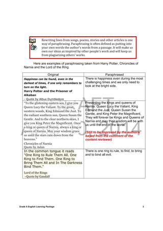 DRAFT
April 10, 2014
Grade 9 English Learning Package
	
3
Rewriting	lines	from	songs,	poems,	stories	and	other	articles	is	one	
way	of	paraphrasing.	Paraphrasing	is	often	defined	as	putting	into	
your	own	words	the	author’s	words	from	a	passage.	It	will	make	us	
own	our	ideas	as	inspired	by	other	people’s	work	and	will	keep	us	
from	plagiarizing	others’	works.	
Here are examples of paraphrasing taken from Harry Potter, Chronicles of
Narnia and the Lord of the Ring.
Original Paraphrased
Happiness can be found, even in the
darkest of times, if one only remembers to
turn on the light.
Harry Potter and the Prisoner of
Alkaban
- Quote by Albus Dumbledore
There is happiness even during the most
challenging times and we only need to
look at the bright side.
“To the glistening eastern sea, I give you
Queen Lucy the Valiant. To the great
western woods, King Edmund the Just. To
the radiant southern sun, Queen Susan the
Gentle. And to the clear northern skies, I
give you King Peter the Magnificent. Once
a king or queen of Narnia, always a king or
queen of Narnia. May your wisdom grace
us until the stars rain down from the
heavens.”
Chronicles of Narnia
Quote by Aslan
Presenting the kings and queens of
Narnia: Queen Lucy the Valiant, King
Edmund the Just, Queen Susan the
Gentle, and King Peter the Magnificent.
They will forever be Kings and Queens of
Narnia and may their wisdom will be with
us until the end of the world.
(Still to be improved by the author/s
based from the comment of the
content reviewer)
In the common tongue it reads
"One Ring to Rule Them All. One
Ring to Find Them. One Ring to
Bring Them All and In The Darkness
Bind Them."
Lord	of	the	Rings	
	–Quote	by	Gandalf
There is one ring to rule, to find, to bring
and to bind all evil.
 