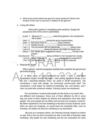 DRAFT
April 10, 2014
2. What word comes before the gerund in each sentence? What is the
function of the noun or pronoun in relation to the gerund?
b. Living with others
Work with a partner in completing each sentence. Supply the
possessive form of the word in parenthesis.
(Lara) 1 . Because of __________ welcoming gesture, her companions
felt at ease.
(she) 2. ______________ joining the group inspired them.
(she) 3. The group knew of __________ being cheerful.
( I ) 4. Please excuse ____________ being over-excited.
( we ) 5. The old woman did not appreciate __________being noisy.
( you) 6. ____________ taking the blame has made us respect you.
(they) 7. The leader gave suggestions about __________ having a new
project .
(members) 8. The ___________ being confident in her boosted her morale.
( you) 9. What is the use of ____________having strong supporters?
( he) 10. Lara understood ________ saying no to the proposal.
c. Shaping My World
With a partner, read the paragraph carefully then underline the gerund and
gerundial phrases.
A blank piece of paper represents my world. I draw a stick figure
to represent myself. Around the paper, I start writing significant things in my
life and I draw lines between them; my world is full of connections. The
connections I have with people, my community and the earth itself. The
connections I built shape my dreams of marketing, law, and fashion, and I
color my world with numerous shades. Coloring it gives me excitement.
The connections I evolved with people are like lands in my world; they
are different and necessary. Every one of them affected my life in some
way, but some of them shaped my dreams and aspirations more than other
people. Two such people are my father and my boss at a company I work for.
My father explained to me how marketing is the basis of every business. Even
when we were just shopping, he would teach me marketing skills, such as
branding. He helped me discover marketing as my fascination.
My boss at a company where I am interning recently shaped my dream
as well. She is the one who connected me with a new field of business; legal
marketing. She taught me how marketing and law are necessities for every
 