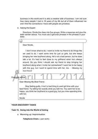 DRAFT
April 10, 2014
business in this world and it is also a creative side of business. I am not sure
how many people I met in 19 years of my life but all of them influenced me
and I find the connections I have with people are priceless.
d. Asking the Expert
Directions: Divide the class into five groups. Write a response and give the
letter sender advice. You must use 5 gerunds phrases in the phrases in your
letter.
Example advice:
YOUR DISCOVERY TASKS
Task 15. Going into the World of Acting
a. Warming up: Improvisation
Telephone Chain. ( pair work)
Dear Missing My Best Friend,
Stop feeling guilty. It isn’t a bad thing to want girl time with your
best friend. Try telling her exactly what you told me. You want her to be
happy, you think her boyfriend is a good guy, but you miss spending time
with her.
Nicole
Dear Nicole,
I don’t know what to do. I want to invite my friend to do things like
we used to do. I want some time for just us girls, but she keeps
bringing her new boyfriend along. He’s not a bad person, but he does
talk a lot. It’s hard to feel close to my girlfriend when he’s always
around. Do you think I should ask my friend to stop bringing her
boyfriend along when I invite her somewhere? I want her to be happy
with this guy, but I want to spend time with her, too. - Missing my
best friend.
 