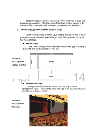 DRAFT
April 10, 2014
Student A calls any student (Student B). They will create a quick and
telephone conversation. After that, student B will call another student to do
the same. The conversation will keep going as needed or as wished for.
b. Familiarizing yourself with the types of stage
When you're devising a drama, you'll need to think about how to stage
your performance, and what type of stage to use. With a partner, study the
four types of stage.
 Thrust Stage
The Thrust configuration is the oldest known fixed type of staging in
the world, and it is thousands of years old.
Illustrator,
Please DRAW
a stage like this
 Proscenium stage
A stage where the audience sits on one side only is called
a proscenium stage. The audience faces one side of the stage directly, and
normally sits at a lower height.
Illustrator,
Please DRAW
this stage
 