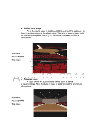 DRAFT
April 10, 2014
 In-the-round stage
An in-the-round stage is positioned at the centre of the audience - ie
there is audience around the whole stage. This type of stage creates quite
an intimate atmosphere, and is good for drama that needs audience
involvement.
Illustrator,
Please DRAW
this stage
 Traverse stage
A stage where the audience sits on two sides is called
a traverse stage. Also, this type of stage is good for creating an intimate
atmosphere.
Illustrator,
Please DRAW
this stage
 