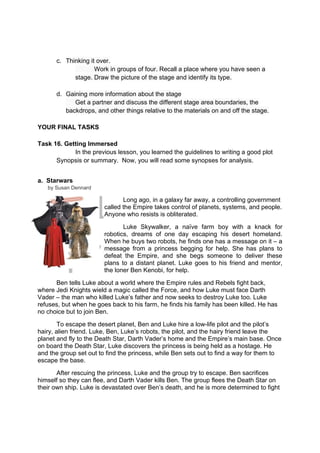 DRAFT
April 10, 2014
c. Thinking it over.
Work in groups of four. Recall a place where you have seen a
stage. Draw the picture of the stage and identify its type.
d. Gaining more information about the stage
Get a partner and discuss the different stage area boundaries, the
backdrops, and other things relative to the materials on and off the stage.
YOUR FINAL TASKS
Task 16. Getting Immersed
In the previous lesson, you learned the guidelines to writing a good plot
Synopsis or summary. Now, you will read some synopses for analysis.
a. Starwars
by Susan Dennard
Long ago, in a galaxy far away, a controlling government
called the Empire takes control of planets, systems, and people.
Anyone who resists is obliterated.
Luke Skywalker, a naïve farm boy with a knack for
robotics, dreams of one day escaping his desert homeland.
When he buys two robots, he finds one has a message on it – a
message from a princess begging for help. She has plans to
defeat the Empire, and she begs someone to deliver these
plans to a distant planet. Luke goes to his friend and mentor,
the loner Ben Kenobi, for help.
Ben tells Luke about a world where the Empire rules and Rebels fight back,
where Jedi Knights wield a magic called the Force, and how Luke must face Darth
Vader – the man who killed Luke’s father and now seeks to destroy Luke too. Luke
refuses, but when he goes back to his farm, he finds his family has been killed. He has
no choice but to join Ben.
To escape the desert planet, Ben and Luke hire a low-life pilot and the pilot’s
hairy, alien friend. Luke, Ben, Luke’s robots, the pilot, and the hairy friend leave the
planet and fly to the Death Star, Darth Vader’s home and the Empire’s main base. Once
on board the Death Star, Luke discovers the princess is being held as a hostage. He
and the group set out to find the princess, while Ben sets out to find a way for them to
escape the base.
After rescuing the princess, Luke and the group try to escape. Ben sacrifices
himself so they can flee, and Darth Vader kills Ben. The group flees the Death Star on
their own ship. Luke is devastated over Ben’s death, and he is more determined to fight
 
