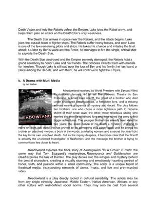 DRAFT
April 10, 2014
Darth Vader and help the Rebels defeat the Empire. Luke joins the Rebel army, and
helps them plan an attack on the Death Star’s only weakness.
The Death Star arrives in space near the Rebels, and the attack begins. Luke
joins the assault team of fighter ships. The Rebels suffer heavy losses, and soon Luke
is one of the few remaining pilots and ships. He takes his chance and initiates the final
attack. Guided by Ben’s voice and the Force, he manages to fire the single, critical shot
to explode the Death Star.
With the Death Star destroyed and the Empire severely damaged, the Rebels hold a
grand ceremony to honor Luke and his friends. The princess awards them with medals
for heroism. Though Luke is still sad over the loss of Ben and his family, he has found a
place among the Rebels, and with them, he will continue to fight the Empire.
b. A Drama with Multi Media
by Ian Walker
Meadowland received its World Premiere with Second Wind
Productions, January 9-31st at The Phoenix Theatre in San
Francisco. A small town sheriff, the ghost of a brother who died
under shadowed circumstances, a forbidden love, and a missing
woman weave a tapestry of mystery and deceit. The play follows
two brothers: one who chose a more righteous path to become
sheriff of their small town, the other, more rebellious sibling who
married the sheriff's childhood love and then joined the army to find
bigger adventures. The younger brother has already been dead for
two years; the exact nature of his death a mystery. Unwilling to
move on from this world, he has proven to be something of a pesky spirit until he brings his
brother an unsolved murder: a body in the woods, a missing woman, and a secret that may hold
the key to his own unsolved death. But as the inquiry deepens, it becomes clear that the Sheriff
is actually the un-named Investigator of Rashomon, and the message the brother is trying to
communicate lies closer to heart.
Meadowland explores the back story of Akutagawa's "In A Grove" in much the
same way that Tom Stoppard's masterpiece, Rosencrantz and Guildenstern are
Dead explores the tale of Hamlet. The play delves into the intrigue and mystery behind
the central characters, creating a visually stunning and emotionally haunting portrait of
honor, truth, and passion within a small community. The script is a unique blend of
theatrical media, incorporating elements of dance, music, and live and pre-recorded
video.
Meadowland is a play deeply rooted in cultural sensibility. The actors may be
from any single ethnicity: Japanese, Middle Eastern, Native American, African, or any
other culture with well-defined social norms. They may also be cast from several
 
