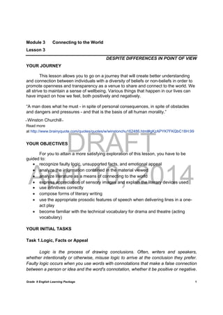 DRAFT
April 10, 2014
Grade 9 English Learning Package
	
1
Module 3 Connecting to the World
Lesson 3
DESPITE DIFFERENCES IN POINT OF VIEW
YOUR JOURNEY
This lesson allows you to go on a journey that will create better understanding
and connection between individuals with a diversity of beliefs or non-beliefs in order to
promote openness and transparency as a venue to share and connect to the world. We
all strive to maintain a sense of wellbeing. Various things that happen in our lives can
have impact on how we feel, both positively and negatively.
“A man does what he must - in spite of personal consequences, in spite of obstacles
and dangers and pressures - and that is the basis of all human morality.”
̴ Winston Churchill ̴
Read more
at http://www.brainyquote.com/quotes/quotes/w/winstonchu162486.html#gKzAPYK7FKQbC18H.99
YOUR OBJECTIVES
For you to attain a more satisfying exploration of this lesson, you have to be
guided to:
 recognize faulty logic, unsupported facts, and emotional appeal
 analyze the information contained in the material viewed
 analyze literature as a means of connecting to the world
 express appreciation of sensory images and explain the literary devices used
 use infinitives correctly
 compose forms of literary writing
 use the appropriate prosodic features of speech when delivering lines in a one-
act play
 become familiar with the technical vocabulary for drama and theatre (acting
vocabulary)
YOUR INITIAL TASKS
Task 1.Logic, Facts or Appeal
Logic is the process of drawing conclusions. Often, writers and speakers,
whether intentionally or otherwise, misuse logic to arrive at the conclusion they prefer.
Faulty logic occurs when you use words with connotations that make a false connection
between a person or idea and the word's connotation, whether it be positive or negative.
 
