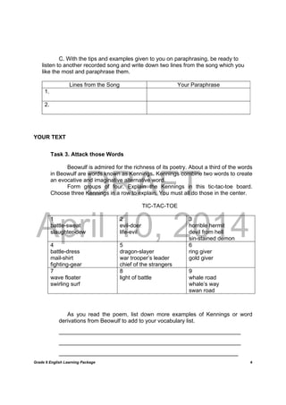 DRAFT
April 10, 2014
Grade 9 English Learning Package
	
4
C. With the tips and examples given to you on paraphrasing, be ready to
listen to another recorded song and write down two lines from the song which you
like the most and paraphrase them.
Lines from the Song Your Paraphrase
1.
2.
YOUR TEXT
Task 3. Attack those Words
Beowulf is admired for the richness of its poetry. About a third of the words
in Beowulf are words known as Kennings. Kennings combine two words to create
an evocative and imaginative alternative word.
Form groups of four. Explain the Kennings in this tic-tac-toe board.
Choose three Kennings in a row to explain. You must all do those in the center.
TIC-TAC-TOE
1
battle-sweat
slaughter-dew
2
evil-doer
life-evil
3
horrible hermit
devil from hell
sin-stained demon
4
battle-dress
mail-shirt
fighting-gear
5
dragon-slayer
war trooper’s leader
chief of the strangers
6
ring giver
gold giver
7
wave floater
swirling surf
8
light of battle
9
whale road
whale’s way
swan road
As you read the poem, list down more examples of Kennings or word
derivations from Beowulf to add to your vocabulary list.
______________________________________________________________________
______________________________________________________________________
_____________________________________________________________________
 