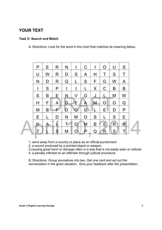 DRAFT
April 10, 2014
Grade 9 English Learning Package
	
5
YOUR TEXT
Task 5: Search and Match
A. Directions: Look for the word in the chart that matches its meaning below.
1. send away from a country or place as an official punishment
2. a wound produced by a pointed object or weapon
3.causing great harm or damage often in a way that is not easily seen or noticed
4. a penalty inflicted on an offender through judicial procedure
B. Directions: Group yourselves into two. Get one card and act out the
conversation in the given situation. Give your feedback after the presentation.
P E R N I C I O U S
U W R D S A H T S T
N D R Q L S F G W A
I S P I I L X C B B
S B E N V G J L M W
H F A D E A M O O Q
M B F D G G L E D P
E L D N M O S L S E
N A L T O M B E R S
T L S M O P Q R S T
 