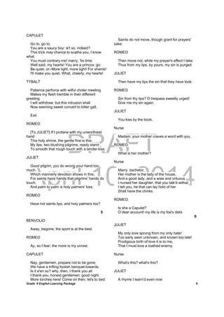 DRAFT
April 10, 2014
Grade 9 English Learning Package
	
8
CAPULET
Go to, go to;
You are a saucy boy: is't so, indeed?
This trick may chance to scathe you, I know
what:
You must contrary me! marry, 'tis time.
Well said, my hearts! You are a princox; go:
Be quiet, or--More light, more light! For shame!
I'll make you quiet. What, cheerly, my hearts!
TYBALT
Patience perforce with wilful choler meeting
Makes my flesh tremble in their different
greeting.
I will withdraw: but this intrusion shall
Now seeming sweet convert to bitter gall.
Exit
ROMEO
[To JULIET] If I profane with my unworthiest
hand
This holy shrine, the gentle fine is this:
My lips, two blushing pilgrims, ready stand
To smooth that rough touch with a tender kiss.
JULIET
Good pilgrim, you do wrong your hand too
much,
Which mannerly devotion shows in this;
For saints have hands that pilgrims' hands do
touch,
And palm to palm is holy palmers' kiss.
ROMEO
Have not saints lips, and holy palmers too?
5
BENVOLIO
Away, begone; the sport is at the best.
ROMEO
Ay, so I fear; the more is my unrest.
CAPULET
Nay, gentlemen, prepare not to be gone;
We have a trifling foolish banquet towards.
Is it e'en so? why, then, I thank you all
I thank you, honest gentlemen; good night.
More torches here! Come on then, let's to bed.
Saints do not move, though grant for prayers'
sake.
ROMEO
Then move not, while my prayer's effect I take.
Thus from my lips, by yours, my sin is purged.
JULIET
Then have my lips the sin that they have took.
ROMEO
Sin from thy lips? O trespass sweetly urged!
Give me my sin again.
JULIET
You kiss by the book.
Nurse
Madam, your mother craves a word with you.
ROMEO
What is her mother?
Nurse
Marry, bachelor,
Her mother is the lady of the house,
And a good lady, and a wise and virtuous
I nursed her daughter, that you talk'd withal;
I tell you, he that can lay hold of her
Shall have the chinks.
ROMEO
Is she a Capulet?
O dear account! my life is my foe's debt.
6
JULIET
My only love sprung from my only hate!
Too early seen unknown, and known too late!
Prodigious birth of love it is to me,
That I must love a loathed enemy.
Nurse
What's this? what's this?
JULIET
A rhyme I learn'd even now
 
