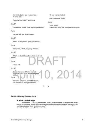 DRAFT
April 10, 2014
Grade 9 English Learning Package
	
9
Ah, sirrah, by my fay, it waxes late:
I'll to my rest.
Exeunt all but JULIET and Nurse
JULIET
Come hither, nurse. What is yond gentleman?
Nurse
The son and heir of old Tiberio.
JULIET
What's he that now is going out of door?
Nurse
Marry, that, I think, be young Petrucio.
JULIET
What's he that follows there, that would not
dance?
Nurse
I know not.
JULIET
Go ask his name: if he be married.
My grave is like to be my wedding bed.
Nurse
His name is Romeo, and a Montague;
The only son of your great enemy.
7
Of one I danced withal.
One calls within 'Juliet.'
Nurse
Anon, anon!
Come, let's away; the strangers all are gone.
 
 
 
 
 
 
 
 
 
 
 
 
 
 
 
 
 
 
 
8
TASK 6.Making Connections
A. What the text says
Directions: Group yourselves into 5, then choose one question word
below to discuss. Your teacher will give the complete question once you’ve
already chosen your question word.
 