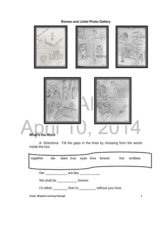 DRAFT
April 10, 2014
Grade 9English Learning Package
 
3
Romeo and Juliet Photo Gallery
	
	
	
	
	
	
	
	
What’s the Word
A. Directions: Fill the gaps in the lines by choosing from the words
inside the box.
Her ____________ are like ___________.
We shall be ___________ forever.
I’d rather ________ than to _________ without your love.
together die stars true eyes love forever live endless
 