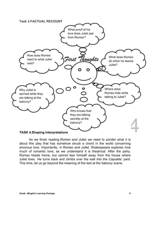 DRAFT
April 10, 2014
Grade 9English Learning Package
 
6
Task 3.FACTUAL RECOUNT
TASK 4.Shaping Interpretations
As we finish reading Romeo and Juliet, we need to ponder what it is
about this play that has somehow struck a chord in the world concerning
amorous love. Importantly, in Romeo and Juliet, Shakespeare explores how
much of romantic love, as we understand it is theatrical. After the party,
Romeo heads home, but cannot tear himself away from the house where
Juliet lives. He turns back and climbs over the wall into the Capulets’ yard.
This time, let us go beyond the meaning of the text at the balcony scene.
First Thoughts
How does Romeo
react to what Juliet
said?
What does Romeo
do when he leaves
Juliet?
Why Juliet is
worried while they
are talking at the
balcony?
Where does
Romeo hide while
talking to Juliet?
What proof of his
love does Juliet ask
from Romeo?
Who knows that
they are talking
secretly at the
balcony?
 