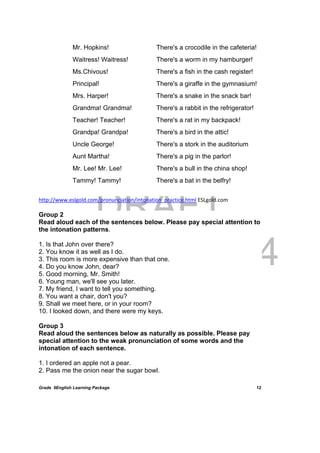 DRAFT
April 10, 2014
Grade 9English Learning Package
 
12
Mr. Hopkins!
Waitress! Waitress!
Ms.Chivous!
Principal!
Mrs. Harper!
Grandma! Grandma!
Teacher! Teacher!
Grandpa! Grandpa!
Uncle George!
Aunt Martha!
Mr. Lee! Mr. Lee!
Tammy! Tammy!
There's a crocodile in the cafeteria!
There's a worm in my hamburger!
There's a fish in the cash register!
There's a giraffe in the gymnasium!
There's a snake in the snack bar!
There's a rabbit in the refrigerator!
There's a rat in my backpack!
There's a bird in the attic!
There's a stork in the auditorium
There's a pig in the parlor!
There's a bull in the china shop!
There's a bat in the belfry!
http://www.eslgold.com/pronunciation/intonation_practice.html ESLgold.com
Group 2
Read aloud each of the sentences below. Please pay special attention to
the intonation patterns.
1. Is that John over there?
2. You know it as well as I do.
3. This room is more expensive than that one.
4. Do you know John, dear?
5. Good morning, Mr. Smith!
6. Young man, we'll see you later.
7. My friend, I want to tell you something.
8. You want a chair, don't you?
9. Shall we meet here, or in your room?
10. I looked down, and there were my keys.
Group 3
Read aloud the sentences below as naturally as possible. Please pay
special attention to the weak pronunciation of some words and the
intonation of each sentence.
1. I ordered an apple not a pear.
2. Pass me the onion near the sugar bowl.
 