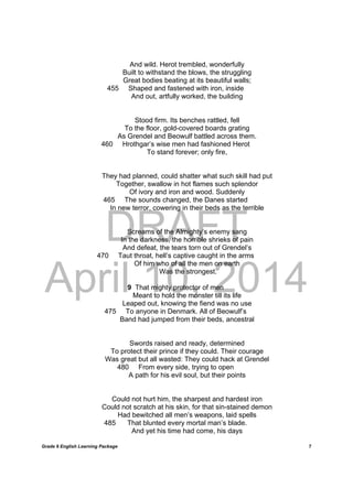 DRAFT
April 10, 2014
Grade 9 English Learning Package
	
7
And wild. Herot trembled, wonderfully
Built to withstand the blows, the struggling
Great bodies beating at its beautiful walls;
455 Shaped and fastened with iron, inside
And out, artfully worked, the building
Stood firm. Its benches rattled, fell
To the floor, gold-covered boards grating
As Grendel and Beowulf battled across them.
460 Hrothgar’s wise men had fashioned Herot
To stand forever; only fire,
They had planned, could shatter what such skill had put
Together, swallow in hot flames such splendor
Of ivory and iron and wood. Suddenly
465 The sounds changed, the Danes started
In new terror, cowering in their beds as the terrible
Screams of the Almighty’s enemy sang
In the darkness, the horrible shrieks of pain
And defeat, the tears torn out of Grendel’s
470 Taut throat, hell’s captive caught in the arms
Of him who of all the men on earth
Was the strongest.
9 That mighty protector of men
Meant to hold the monster till its life
Leaped out, knowing the fiend was no use
475 To anyone in Denmark. All of Beowulf’s
Band had jumped from their beds, ancestral
Swords raised and ready, determined
To protect their prince if they could. Their courage
Was great but all wasted: They could hack at Grendel
480 From every side, trying to open
A path for his evil soul, but their points
Could not hurt him, the sharpest and hardest iron
Could not scratch at his skin, for that sin-stained demon
Had bewitched all men’s weapons, laid spells
485 That blunted every mortal man’s blade.
And yet his time had come, his days
 