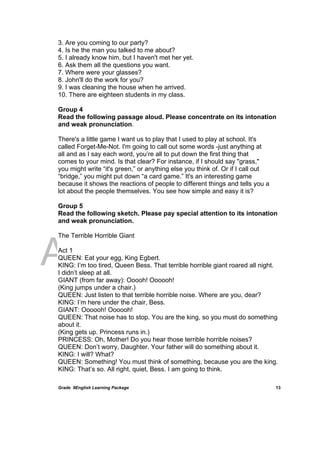 DRAFT
April 10, 2014
Grade 9English Learning Package
 
13
3. Are you coming to our party?
4. Is he the man you talked to me about?
5. I already know him, but I haven't met her yet.
6. Ask them all the questions you want.
7. Where were your glasses?
8. John'll do the work for you?
9. I was cleaning the house when he arrived.
10. There are eighteen students in my class.
Group 4
Read the following passage aloud. Please concentrate on its intonation
and weak pronunciation.
There's a little game I want us to play that I used to play at school. It's
called Forget-Me-Not. I'm going to call out some words -just anything at
all and as I say each word, you’re all to put down the first thing that
comes to your mind. Is that clear? For instance, if I should say "grass,"
you might write “it's green,” or anything else you think of. Or if I call out
“bridge,” you might put down “a card game.” It's an interesting game
because it shows the reactions of people to different things and tells you a
lot about the people themselves. You see how simple and easy it is?
Group 5
Read the following sketch. Please pay special attention to its intonation
and weak pronunciation.
The Terrible Horrible Giant
Act 1
QUEEN: Eat your egg, King Egbert.
KING: I’m too tired, Queen Bess. That terrible horrible giant roared all night.
I didn’t sleep at all.
GIANT (from far away): Ooooh! Oooooh!
(King jumps under a chair.)
QUEEN: Just listen to that terrible horrible noise. Where are you, dear?
KING: I’m here under the chair, Bess.
GIANT: Oooooh! Oooooh!
QUEEN: That noise has to stop. You are the king, so you must do something
about it.
(King gets up. Princess runs in.)
PRINCESS: Oh, Mother! Do you hear those terrible horrible noises?
QUEEN: Don’t worry, Daughter. Your father will do something about it.
KING: I will? What?
QUEEN: Something! You must think of something, because you are the king.
KING: That’s so. All right, quiet, Bess. I am going to think.
 