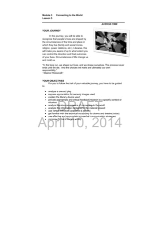 DRAFT
April 10, 2014
Module 3 Connecting to the World
Lesson 5
 
ACROSS TIME
YOUR JOURNEY
In this journey, you will be able to
recognize that people’s lives are shaped by
the circumstances of the time and place in
which they live (family and social mores,
religion, power relations, etc.). Likewise, this
will make you aware of up to what extent you
can control the direction and final outcomes
of your lives. Circumstances of life change us
and mold us.
“In the long run, we shape our lives, and we shape ourselves. The process never
ends until we die. And the choices we make are ultimately our own
responsibility.”
~Eleanor Roosevelt~
YOUR OBJECTIVES
For you to follow the trail of your valuable journey, you have to be guided
to:
 analyze a one-act play
 express appreciation for sensory images used
 explain the literary device used
 provide appropriate and critical feedback/reaction to a specific context or
situation
 analyze literature as a means of connecting to the world
 analyze the information contained in the material viewed
 use verbal; infinitives (adjective & adverb)
 get familiar with the technical vocabulary for drama and theatre (voice)
 use effective and appropriate non-verbal communication strategies
 compose forms of literary writing
 