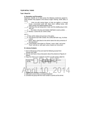 DRAFT
April 10, 2014
YOUR INITIAL TASKS
Task 1.Read On
A. Sensation and Perception
Directions: Identify as to what sense the following sentences appeal to.
Write whether they appeal to the sense of sight, hearing, smell, taste, or
touch.
____1 . . . chain me with roaring bears, or hide me nightly in a charnel
house, o’ercovered quite with dead men’s rattling bones, with
reeky shanks and yellowchapless skulls . . .
____2. Take thou this vial, being then in bed, and this distilling liquor drink
thou off . . .
____3. . . . the roses in thy lips and cheeks shall fade to wanny ashes . . .
____4. Romeo, I come! this do I drink to thee.
ACT V
____5.They call for dates and quinces in the pastry.
____6. The second cock hath crowed, the curfew bell hath rung, ‘tis three
o’clock.
____7. Alack, alack, what blood is this which stains the stony entrance of
this sepulcher?
____8. O the people in the street cry ‘Romeo,’ some ‘Juliet,’ and some
‘Paris’; and all run, with open outcry, toward our monument.
B. Literary Analysis
1. Form small groups of five and read the following excerpt from
“Romeo and Juliet”
2. Spot for and have a focus discussion about the presence of figures of
speech.
3. Copy the chart in your notebook and fill it out with entries called for.
Excerpt from: Romeo and Juliet (Balcony Scene)
Line No. Figures of Speech Used
3
7
4
8
5
4. Present your findings to the class.
5. Give each correct entry a corresponding point
6. Consider the group with the most number of points as the winner.
 