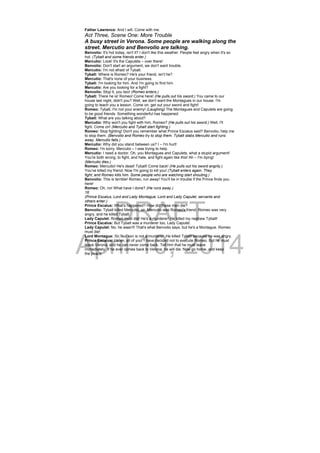 DRAFT
April 10, 2014
Father Lawrence: And I will. Come with me.
Act Three, Scene One: More Trouble
A busy street in Verona. Some people are walking along the
street. Mercutio and Benvolio are talking.
Benvolio: It's hot today, isn't it? I don't like this weather. People feel angry when it's so
hot. (Tybalt and some friends enter.)
Mercutio: Look! It's the Capulets – over there!
Benvolio: Don't start an argument, we don't want trouble.
Mercutio: I'm not afraid of Tybalt.
Tybalt: Where is Romeo? He's your friend, isn't he?
Mercutio: That's none of your business.
Tybalt: I'm looking for him. And I'm going to find him.
Mercutio: Are you looking for a fight?
Benvolio: Stop it, you two! (Romeo enters.)
Tybalt: There he is! Romeo! Come here! (He pulls out his sword.) You came to our
house last night, didn't you? Well, we don't want the Montagues in our house. I'm
going to teach you a lesson. Come on, get out your sword and fight!
Romeo: Tybalt, I'm not your enemy! (Laughing) The Montagues and Capulets are going
to be good friends. Something wonderful has happened.
Tybalt: What are you talking about?
Mercutio: Why won't you fight with him, Romeo? (He pulls out his sword.) Well, I'll
fight. Come on! (Mercutio and Tybalt start fighting.)
Romeo: Stop fighting! Don't you remember what Prince Escalus said? Benvolio, help me
to stop them. (Benvolio and Romeo try to stop them. Tybalt stabs Mercutio and runs
away. Mercutio falls.)
Mercutio: Why did you stand between us? I – I'm hurt!
Romeo: I'm sorry, Mercutio – I was trying to help.
Mercutio: I need a doctor. Oh, you Montagues and Capulets, what a stupid argument!
You're both wrong, to fight, and hate, and fight again like this! Ah – I'm dying!
(Mercutio dies.)
Romeo: Mercutio! He's dead! Tybalt! Come back! (He pulls out his sword angrily.)
You've killed my friend. Now I'm going to kill you! (Tybalt enters again. They
fight, and Romeo kills him. Some people who are watching start shouting.)
Benvolio: This is terrible! Romeo, run away! You'll be in trouble if the Prince finds you
here!
Romeo: Oh, no! What have I done? (He runs away.)
16
(Prince Escalus, Lord and Lady Montague, Lord and Lady Capulet, servants and
others enter.)
Prince Escalus: What's happened? How did these men die?
Benvolio: Tybalt killed Mercutio, sir. Mercutio was Romeo's friend. Romeo was very
angry, and he killed Tybalt.
Lady Capulet: Romeo must die! He's a murderer! He killed my nephew Tybalt!
Prince Escalus: But Tybalt was a murderer too, Lady Capulet.
Lady Capulet: No, he wasn't! That's what Benvolio says, but he's a Montague. Romeo
must die!
Lord Montague: Sir, our son is not a murderer. He killed Tybalt because he was angry.
Prince Escalus: Listen, all of you. I have decided not to execute Romeo. But he must
leave Verona, and he can never come back. Tell him that he must leave
immediately. If he ever comes back to Verona, he will die. Now go home, and keep
the peace.
 