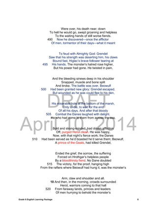 DRAFT
April 10, 2014
Grade 9 English Learning Package
	
8
Were over, his death near; down
To hell he would go, swept groaning and helpless
To the waiting hands of still worse fiends.
490 Now he discovered—once the afflictor
Of men, tormentor of their days—what it meant
To feud with Almighty God: Grendel
Saw that his strength was deserting him, his claws
Bound fast, Higlac’s brave follower tearing at
495 His hands. The monster’s hatred rose higher,
But his power had gone. He twisted in pain,
And the bleeding sinews deep in his shoulder
Snapped, muscle and bone split
And broke. The battle was over, Beowulf
500 Had been granted new glory: Grendel escaped,
But wounded as he was could flee to his den,
His miserable hole at the bottom of the marsh,
Only to die, to wait for the end
Of all his days. And after that bloody
505 Combat the Danes laughed with delight.
He who had come to them from across the sea,
Bold and strong-minded, had driven affliction
Off, purged Herot clean. He was happy,
Now, with that night’s fierce work; the Danes
510 Had been served as he’d boasted he’d serve them; Beowulf,
A prince of the Geats, had killed Grendel,
Ended the grief, the sorrow, the suffering
Forced on Hrothgar’s helpless people
By a bloodthirsty fiend. No Dane doubted
515 The victory, for the proof, hanging high
From the rafters where Beowulf had hung it, was the monster’s
Arm, claw and shoulder and all.
10 And then, in the morning, crowds surrounded
Herot, warriors coming to that hall
520 From faraway lands, princes and leaders
Of men hurrying to behold the monster’s
 