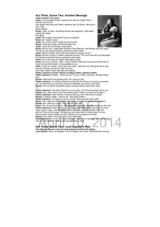 DRAFT
April 10, 2014
Act Three, Scene Two: Another Message
Juliet is alone in her room.
Juliet: I'm so excited! Romeo is going to be with me tonight! We're
married now, but the
only people who know are Father Lawrence and my Nurse. Here she is
now. (The
Nurse enters.)
Nurse: Juliet, my dear, something terrible has happened. (She starts
crying) He's dead,
he's dead.
Juliet: Who's dead? Not Romeo? Not my husband?
Nurse: No, Tybalt is dead.
Juliet: Oh, no! My cousin Tybalt! How did he die?
Nurse: There was a fight, and Romeo killed him.
Juliet: It can't be true! Romeo never fights.
Nurse: But it is true. Tybalt killed Romeo's friend Mercutio, and Romeo was very angry.
The two of them started fighting, and Romeo killed Tybalt.
Juliet: Where's Romeo now? And what's going to happen to him?
Nurse: Romeo is hiding in Father Lawrence’s house. The Prince has told Lord Montague
that Romeo must leave Verona and never come back.
Juliet: So I'll never see him again! (She starts crying.)
Nurse: Don't cry, my dear. Listen. I'll go to Father Lawrence's house and tell Romeo to
come here secretly tonight, to say goodbye to you.
Juliet: Thank you, Nurse. You're very kind. Wait – take this ring. (She gives her a ring.)
Give it to Romeo, and tell him that I love him.
Act Three, Scene Three: Bad News for Romeo
Father Lawrence's house. Romeo is hiding. Father Lawrence enters.
Father Lawrence: Romeo – where are you? It's me, Father Lawrence. (Romeo comes
out.)
Romeo: What did Prince Escalus say? Am I going to die?
Father Lawrence: No. Killing Tybalt was wrong. But the Prince is not going to execute
you. He said that you must leave Verona immediately, and never come back.
Romeo: This is terrible! (He starts crying.) Leaving Juliet is worse than dying.
17
Father Lawrence: Just listen, Romeo! You are lucky. The Prince has been kind to you.
Romeo: But I want to die! I can't live without Juliet! (There is a knock on the door.)
Father Lawrence: Hide, Romeo! If anyone finds you here, there will be trouble!
Romeo: It doesn't matter. I want to die. (The Nurse enters.)
Father Lawrence: I'm happy to see you, Nurse. Have you been with Juliet?
Nurse: Yes. I saw her a few minutes ago, crying and shaking, just like Romeo here.
Romeo: But I killed her cousin. Does she still love me?
Nurse: Yes, of course she does. (She gives Romeo Juliet's ring.) She sends you this ring.
Father Lawrence: Listen, Romeo. You can go to see Juliet tonight. But then you must
leave Verona. Later, I will tell everybody that you and Juliet are married, and I will
ask the Prince to think again. Perhaps you can come back to Verona soon. But you
have to leave Verona tonight and go to Mantua. Do you agree to do that?
Romeo: Yes, Father. How long must I stay in Mantua?
Father Lawrence: I'm not sure. Stay there until I send you a message. Don't come back
until you hear from me. Now go and say goodbye to Juliet.
Act Three, Scene Four: Lord Capulet’s Plan
The Capulets' house. Lord and Lady Capulet and Paris are talking.
Lord Capulet: Paris, my daughter is very unhappy. Her cousin Tybalt died this morning.
 
