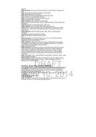 DRAFT
April 10, 2014
married!
Father Lawrence: But you don't know her very well. You wait, Paris. Thursday is too
soon.
Paris: But her father has already decided. I'm very happy!
Juliet: (Entering) Good morning, Paris.
Paris: Hello, Juliet, my love. (Laughing) You'll soon be my wife.
Juliet: Perhaps. I've come to talk to the priest.
Paris: Are you going to tell him how much you love me?
Juliet: I've come to talk to him alone.
Father Lawrence: Can you leave us, please, Paris?
Paris: Of course, Father. Goodbye, my love. (He kisses Juliet.) We'll be married soon!
(He leaves.)
Juliet: What shall I do? (She starts crying.) I want to die.
Father Lawrence: You must marry Paris. What else can you do?
Juliet: Father, I'll never marry Paris. Don't you understand? I love Romeo. He is my
husband. Look, I have a knife. (She pulls out a knife.) If you tell me to marry Paris,
I'll kill myself.
Father Lawrence: Stop! Put down the knife. Listen, Juliet, I've just thought of
something.
(He goes to a cupboard and takes out a bottle.)
Juliet: What's that? Is it poison? Will you kill me?
19
Father Lawrence: No, Juliet, it's not poison, but it's a very, very strong medicine.
Anyone who drinks this will sleep for two days.
Juliet: What do you want me to do?
Father Lawrence: I want you to drink this medicine the night before your wedding.
You'll sleep very, very deeply, and it won't be possible to wake you up. You will be
cold and still. Everyone will think that you are dead.
Juliet: What'll happen then?
Father Lawrence: They will put your body in your family's tomb, next to your cousin
Tybalt. Later, you'll wake up. (Juliet screams.) Don't worry, I'll send a message to
Romeo in Mantua and tell him to come back to Verona when it's dark, I'll tell him
to go to the tomb and open it at night. Then the two of you can run away together
to Mantua. Will you do it? It's very dangerous, but if you don't do this, you have to
marry Paris.
Juliet: Yes, Father, I'll do it. I'll do anything to be with Romeo. Thank you, Father. (Juliet
takes the bottle and leaves.)
Father Lawrence: Father John! Father John! (Father John enters. Father Lawrence
quickly writes a message and gives it to him.) Take this message to Romeo in
Mantua. It's very, very important.
Act Four, Scene Two: Another Wedding
The Capulets' house. Lord and Lady Capulet, the Nurse and servants are all busy.
Lord Capulet: (To a servant) Go and ask all our friends to come to the wedding. (To
another servant) Go and find the best cooks in Verona. This will be a very special
wedding. (To the Nurse) Where's Juliet?
Nurse: She's with the priest, sir. She'll be back soon. Look, here she is now. She looks
very happy.
Juliet: (Entering) I'm sorry, father.
Lord Capulet: What?
Juliet: You told me to marry Paris, and you were right. I'm not going to cry any more. He
is the right man for me. I'm sorry that I didn't agree at first.
 