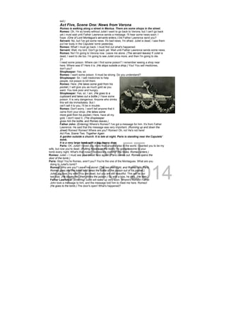 DRAFT
April 10, 2014
out.)
Act Five, Scene One: News from Verona
Romeo is walking along a street in Mantua. There are some shops in the street.
Romeo: Oh, I'm so lonely without Juliet I want to go back to Verona, but I can't go back
yet.I must wait until Father Lawrence sends a message. I'll hear some news soon, I
hope. (One of Lord Montague's servants enters.) Did Father Lawrence send you?
Servant: No, but I've got some news. It's bad news, I'm afraid. Juliet is dead. I saw them
put her body in the Capulets' tomb yesterday.
Romeo: What! I must go back, I must find out what's happened.
Servant: Wait, my lord. Don't go back yet. Wait until Father Lawrence sends some news.
Romeo: No! I'm going to Verona now. Leave me alone. (The servant leaves) If Juliet is
dead, I want to die too. I'm going to see Juliet once more, and then I'm going to die.
21
I need some poison. Where can I find some poison? I remember seeing a shop near
here. Where was it? Here it is. (He stops outside a shop.) You! You sell medicines,
don't you?
Shopkeeper: Yes, sir.
Romeo: I want some poison. It must be strong. Do you understand?
Shopkeeper: Sir, I sell medicines to help
people, not poison to kill them.
Romeo: Here. (He takes some gold from his
pocket.) I will give you as much gold as you
want. You look poor and hungry.
Shopkeeper: Yes, sir, I am. (He goes to a
cupboard and takes out a bottle.) I have some
poison. It is very dangerous. Anyone who drinks
this will die immediately. But I
can't sell it to you, I'll be in trouble.
Romeo: Don't worry. I won't tell anyone that it
came from your shop. (He takes some
more gold from his pocket.) Here, have all my
gold. I don't need it. (The shopkeeper
gives him the bottle, and Romeo leaves.)
Father John: (Entering) Where's Romeo? I've got a message for him. It's from Father
Lawrence. He said that the message was very important. (Running up and down the
street) Romeo! Romeo! Where are you? Romeo! Oh, no! He's not here!
Act Five, Scene Two: Together Again
A garden outside a church. It is late at night. Paris is standing near the Capulets'
tomb.
It is a very large tomb with a big, heavy door.
Paris: Oh, Juliet! I loved you more than anyone else in the world. I wanted you to be my
wife, but now you're dead. (Putting flowers on the tomb) I'm going to come to your
tomb every night. What's that noise? Someone's coming! (He hides. Romeo enters.)
Romeo: Juliet – I must see your sweet face again! (Paris comes out. Romeo opens the
door of the tomb.)
Paris: Stop! You're Romeo, aren't you? You're the one of the Montagues. What are you
doing to Juliet's tomb?
Romeo: Who are you? Leave me alone! (The two men fight, and Romeo kills Paris.
Romeo goes into the tomb, and takes the bottle of the poison out of his pocket.)
Juliet, my love, my wife! You are dead, but you are still beautiful. This will be our
last kiss. (He kisses her, then drinks the poison.) So with a kiss, he dies. (He dies.)
Father Lawrence: (Entering) Juliet will wake up very soon. Where's Romeo! Father
John took a message to him, and the message told him to meet me here. Romeo!
(He goes to the tomb.) The door's open! What's happened?
 