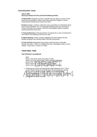 DRAFT
April 10, 2014
YOUR DISCOVERY TASKS
Task 8: SGD
Group yourselves into five and do the following activity
A. News Flash: Suppose you were a reporter and your beat is to cover a crime
report and you decided to make a news report about the Tragedy in Verona
concerning the ill-fated lovers Romeo and Juliet.
B. Dance: Design a costume, select the music and perform an interpretive dance
about a secret wedding. Turn in a paragraph explaining what you are trying to
convey (how does your costume, music and choreography capture important
events and themes of the act?).
C. Song performance: Write and perform an original rap or song, including lyrics
and music for the wedding of Romeo and Juliet.
D. Mural Painting: Create a timeline highlighting the feud between the two
families resulting in the untimely death of the two young lovers.
E. Push A Pencil: Reorganize the summary of the last scene of the play,
“Romeo and Juliet.” Write it in a different form like a newspaper article, a novel
chapter, a diary entry, a sonnet, or a letter.
YOUR FINAL TASK
Task 9.Director’s promptbook
SGD
Group 1 Act Three, Scene One: More Trouble
Group 2 Act Four, Scene One: Father Lawrence’s Medicine
Group 3 Act Three, Scene Four: Lord Capulet’s Plan
Group 4 Act Five, Scene One: News from Verona
Group 5 Act Four, Scene Three: Juliet Drinks the Medicine
 Photocopy the scene and write specific stage directions onto it. These
should include choices for directing actors’ sound (emphasis, volume,
pacing) and movement (gesture, posture and stance, blocking).
 Write 2-3 paragraphs (“A Note to the Actor Playing Romeo,” for example)
as if you are a director of a scene to give general guidelines about the
performance of these characters.
 