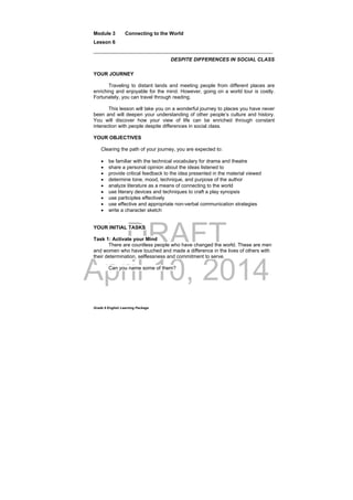 DRAFT
April 10, 2014
Grade 9 English Learning Package
Module 3 Connecting to the World
Lesson 6
________________________________________________________________
DESPITE DIFFERENCES IN SOCIAL CLASS
YOUR JOURNEY
Traveling to distant lands and meeting people from different places are
enriching and enjoyable for the mind. However, going on a world tour is costly.
Fortunately, you can travel through reading.
This lesson will take you on a wonderful journey to places you have never
been and will deepen your understanding of other people’s culture and history.
You will discover how your view of life can be enriched through constant
interaction with people despite differences in social class.
YOUR OBJECTIVES
Clearing the path of your journey, you are expected to:
 be familiar with the technical vocabulary for drama and theatre
 share a personal opinion about the ideas listened to
 provide critical feedback to the idea presented in the material viewed
 determine tone, mood, technique, and purpose of the author
 analyze literature as a means of connecting to the world
 use literary devices and techniques to craft a play synopsis
 use participles effectively
 use effective and appropriate non-verbal communication strategies
 write a character sketch
.
YOUR INITIAL TASKS
Task 1: Activate your Mind
There are countless people who have changed the world. These are men
and women who have touched and made a difference in the lives of others with
their determination, selflessness and commitment to serve.
Can you name some of them?
 