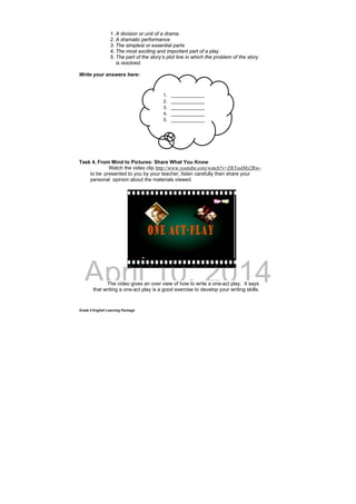 DRAFT
April 10, 2014
Grade 9 English Learning Package
1. A division or unit of a drama
2. A dramatic performance
3. The simplest or essential parts
4. The most exciting and important part of a play
5. The part of the story’s plot line in which the problem of the story
is resolved.
Write your answers here:
Task 4. From Mind to Pictures: Share What You Know
Watch the video clip http://www.youtube.com/watch?v=ZRTuslMz2Rw-
to be presented to you by your teacher, listen carefully then share your
personal opinion about the materials viewed.
The video gives an over view of how to write a one-act play. It says
that writing a one-act play is a good exercise to develop your writing skills.
1. _____________
2. _____________
3. _____________
4. _____________
5. _____________
 
