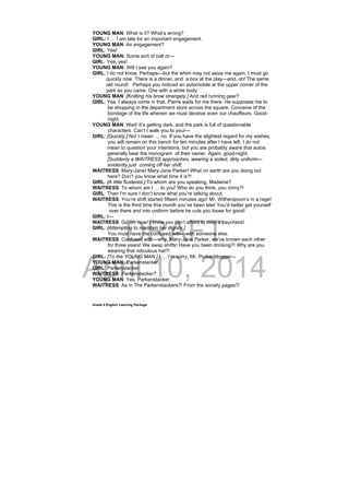 DRAFT
April 10, 2014
Grade 9 English Learning Package
YOUNG MAN: What is it? What’s wrong?
GIRL: I … I am late for an important engagement.
YOUNG MAN: An engagement?
GIRL: Yes!
YOUNG MAN: Some sort of ball or—
GIRL: Yes, yes!
YOUNG MAN: Will I see you again?
GIRL: I do not know. Perhaps—but the whim may not seize me again. I must go
quickly now. There is a dinner, and a box at the play—and, oh! The same
old round! Perhaps you noticed an automobile at the upper corner of the
park as you came. One with a white body.
YOUNG MAN: [Knitting his brow strangely.] And red running gear?
GIRL: Yes. I always come in that. Pierre waits for me there. He supposes me to
be shopping in the department store across the square. Conceive of the
bondage of the life wherein we must deceive even our chauffeurs. Good-
night.
YOUNG MAN: Wait! It’s getting dark, and the park is full of questionable
characters. Can’t I walk you to your—
GIRL: [Quickly.] No! I mean … no. If you have the slightest regard for my wishes,
you will remain on this bench for ten minutes after I have left. I do not
mean to question your intentions, but you are probably aware that autos
generally bear the monogram of their owner. Again, good-night.
[Suddenly a WAITRESS approaches, wearing a soiled, dirty uniform—
evidently just coming off her shift.
WAITRESS: Mary-Jane! Mary-Jane Parker! What on earth are you doing out
here? Don’t you know what time it is?!
GIRL: [A little flustered.] To whom are you speaking, Madame?
WAITRESS: To whom am I … to you! Who do you think, you ninny?!
GIRL: Then I’m sure I don’t know what you’re talking about.
WAITRESS: You’re shift started fifteen minutes ago! Mr. Witherspoon’s in a rage!
This is the third time this month you’ve been late! You’d better get yourself
over there and into uniform before he cuts you loose for good!
GIRL: I—
WAITRESS: Go on, now! I know you can’t afford to miss a paycheck!
GIRL: [Attempting to maintain her dignity.]
You must have me confused with—with someone else.
WAITRESS: Confused with—why, Mary-Jane Parker, we’ve known each other
for three years! We swap shifts! Have you been drinking?! Why are you
wearing that ridiculous hat?!
GIRL: [To the YOUNG MAN.] I … I’m sorry, Mr. Porkenblogger—
YOUNG MAN: Parkenstacker.
GIRL: Parkenstacker.
WAITRESS: Parkenstacker?
YOUNG MAN: Yes, Parkenstacker.
WAITRESS: As in The Parkenstackers?! From the society pages?!
 