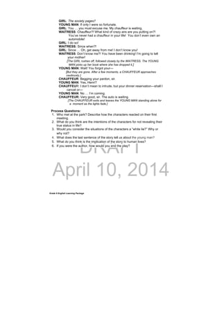 DRAFT
April 10, 2014
Grade 9 English Learning Package
GIRL: The society pages?
YOUNG MAN: If only I were so fortunate.
GIRL: You … you must excuse me. My chauffeur is waiting.
WAITRESS: Chauffeur?! What kind of crazy airs are you putting on?!
You’ve never had a chauffeur in your life! You don’t even own an
automobile!
GIRL: I do so!
WAITRESS: Since when?!
GIRL: Since … Oh, get away from me! I don’t know you!
WAITRESS: Don’t know me?! You have been drinking! I’m going to tell
your mother!
[The GIRL rushes off, followed closely by the WAITRESS. The YOUNG
MAN picks up her book where she has dropped it.]
YOUNG MAN: Wait! You forgot your—
[But they are gone. After a few moments, a CHAUFFEUR approaches
cautiously.]
CHAUFFEUR: Begging your pardon, sir.
YOUNG MAN: Yes, Henri?
CHAUFFEUR: I don’t mean to intrude, but your dinner reservation—shall I
cancel or—
YOUNG MAN: No … I’m coming.
CHAUFFEUR: Very good, sir. The auto is waiting.
[The CHAUFFEUR exits and leaves the YOUNG MAN standing alone for
a moment as the lights fade.]
Process Questions:
1. Who met at the park? Describe how the characters reacted on their first
meeting.
2. What do you think are the intentions of the characters for not revealing their
true status in life?
3. Would you consider the situations of the characters a “white lie?” Why or
why not?
4. What does the last sentence of the story tell us about the young man?
5. What do you think is the implication of the story to human lives?
6. If you were the author, how would you end the play?
 