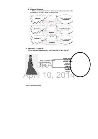 DRAFT
April 10, 2014
Grade 9 English Learning Package
Write 3 words that describe
the lady in gray
1. ________
2. ________
3. ________
B. Character Analysis
Fill out the character analysis sketch to give characterization to the
characters of the play, “While the Auto Waits”.
C. Describing a Character
Which words and expressions best describe the girl in gray?
 
simple, proud,
honest, liar,
gloomy, good-
natured
dishonest,
cheerful,
with a good
sense of
humor
Character 1
Character 2
Character 3
Evidence
Evidence
Evidence
Part of the play where
it was revealed
Part of the play where
it was revealed
Part of the play where
it was revealed
 