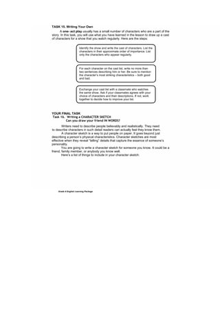 DRAFT
April 10, 2014
Grade 9 English Learning Package
TASK 15. Writing Your Own
A one- act play usually has a small number of characters who are a part of the
story. In this task, you will use what you have learned in the lesson to draw up a cast
of characters for a show that you watch regularly. Here are the steps:
sun's touch is gentle
YOUR FINAL TASK
Task 16. Writing a CHARACTER SKETCH
Can you draw your friend IN WORDS?
Writers need to describe people believably and realistically. They need
to describe characters in such detail readers can actually feel they know them.
A character sketch is a way to put people on paper. It goes beyond just
describing a person’s physical characteristics. Character sketches are most
effective when they reveal “telling” details that capture the essence of someone’s
personality.
You are going to write a character sketch for someone you know. It could be a
friend, family member, or anybody you know well.
Here’s a list of things to include in your character sketch:
Identify the show and write the cast of characters. List the
characters in their approximate order of importance. List
only the characters who appear regularly.
For each character on the cast list, write no more than
two sentences describing him or her. Be sure to mention
the character’s most striking characteristics – both good
and bad.
Exchange your cast list with a classmate who watches
the same show. Ask if your classmates agrees with your
choice of characters and their descriptions. If not, work
together to decide how to improve your list.
 