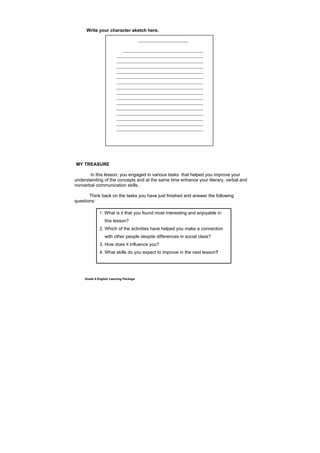 DRAFT
April 10, 2014
Grade 9 English Learning Package
Write your character sketch here.
MY TREASURE
In this lesson, you engaged in various tasks that helped you improve your
understanding of the concepts and at the same time enhance your literary, verbal and
nonverbal communication skills.
Think back on the tasks you have just finished and answer the following
questions:
1. What is it that you found most interesting and enjoyable in
this lesson?
2. Which of the activities have helped you make a connection
with other people despite differences in social class?
3. How does it influence you?
4. What skills do you expect to improve in the next lesson?
______________________
___________________________________
______________________________________
______________________________________
______________________________________
______________________________________
______________________________________
______________________________________
______________________________________
______________________________________
______________________________________
______________________________________
______________________________________
______________________________________
______________________________________
______________________________________
______________________________________
 