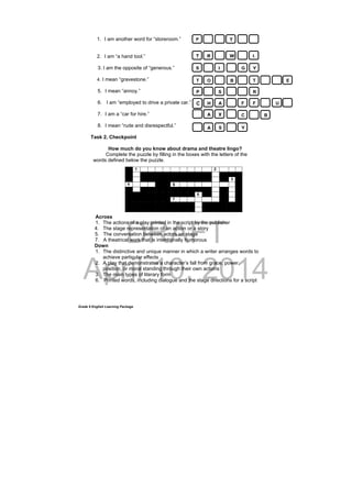 DRAFT
April 10, 2014
Grade 9 English Learning Package
1. I am another word for “storeroom.”
2. I am “a hand tool.”
3. I am the opposite of “generous.”
4. I mean “gravestone.”
5. I mean “annoy.”
6. I am “employed to drive a private car.”
7. I am a “car for hire.”
8. I mean “rude and disrespectful.”
Task 2. Checkpoint
How much do you know about drama and theatre lingo?
Complete the puzzle by filling in the boxes with the letters of the
words defined below the puzzle.
Across
1. The actions of a play printed in the script by the publisher
4. The stage representation of an action or a story
5. The conversation between actors on stage
7. A theatrical work that is intentionally humorous
Down
1. The distinctive and unique manner in which a writer arranges words to
achieve particular effects
2. A play that demonstrates a character’s fall from grace, power,
position, or moral standing through their own actions
3. The main types of literary form
6. Printed words, including dialogue and the stage directions for a script
1 2
3
4 5
6
7
P T
T R W L
S I G Y
T O B T E
P S R
C H A F F U
A X C B
A S Y
 