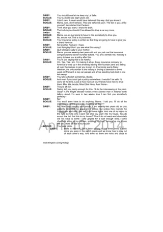 DRAFT
April 10, 2014
Grade 9 English Learning Package
DAISY: You should have let me keep my La Salle.
BOOLIE: Your La Salle was eight years old.
DAISY: I don’t care. It never would have behaved this way. And you know it.
BOOLIE: Mama, cars, don’t behave. They are behaved upon. The fact is you, all by
yourself, demolished that Packard.
DAISY: Think what you want. I know the truth.
BOOLIE: The truth is you shouldn’t be allowed to drive a car any more.
DAISY: No.
BOOLIE: Mama, we are just going to have to hire somebody to drive you.
DAISY: No, we are not. This is my business.
BOOLIE: Your insurance policy is written so that they are going to have to give you
a brand new car.
DAISY: Not another Packard. I hope.
BOOLIE: Lord Almighty! Don’t you see what I’m saying?
DAISY: Quit talking so ugly to your mother.
BOOLIE: Mama, you are seventy–two years old and you just cost the insurance
company twenty-seven hundred dollars. You are a terrible risk. Nobody is
going to issue you a policy after this.
DAISY: You’re just saying that to be hateful.
BOOLIE: O.k. Yes. Yes I am. I’m making it all up. Every insurance company in
America is lined up in the driveway waving their fountain pens and falling
all over themselves to get you to sign on. Everybody wants Daisy
Werthan, the only woman in the history of driving to demolish a three
week old Packard, a two car garage and a free standing tool shed in one
fell swoop!
DAISY: You talk so foolish sometimes, Boolie.
BOOLIE: And even if you could get a policy somewhere, it wouldn’t be safe. I’d
worry all the time. Look at how many of your friends have men to drive
them. Miss Ida Jacobs, Miss Ethel Hess, Aunt Nonie–
DAISY: They’re all rich.
BOOLIE: Daddy left you plenty enough for this. I’ll do the interviewing at the plant.
Oscar in the freight elevator knows every colored man in Atlanta worth
talking about. I’m sure in two weeks time I can find you somebody
perfectly–
DAISY: No!
BOOLIE: You won’t even have to do anything, Mama. I told you. I’ll do all the
interviewing, all the reference checking, all the–
DAISY: No. Now stop running your mouth! I am seventy-two years old as you
gallantly reminded me and I am a widow, but unless they rewrote the
Constitution and didn’t tell me, I still have rights. And one of my rights is
the right to invite who I want–not who you want–into my house. You do
accept the fact that this is my house? What I do not want–and absolutely
will not have is some– (She gropes for a bad enough word.) some
chauffeur sitting in my kitchen, gobbling my food, running up my phone
bill. Oh, I hate all that in my house!
BOOLIE: You have Idella.
DAISY: Idella is different. She’s been coming to me three times a week
since you were in the eighth grade and we know how to stay out
of each other’s way. And even so there are nicks and chips in
 