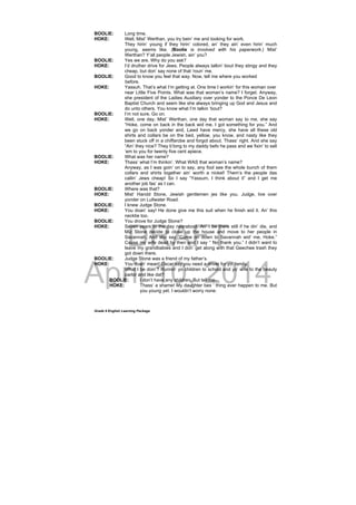DRAFT
April 10, 2014
Grade 9 English Learning Package
BOOLIE: Long time.
HOKE: Well, Mist’ Werthan, you try bein’ me and looking for work.
They hirin’ young if they hirin’ colored, an’ they ain’ even hirin’ much
young, seems like. (Boolie is involved with his paperwork.) Mist’
Werthan? Y’all people Jewish, ain’ you?
BOOLIE: Yes we are. Why do you ask?
HOKE: I’d druther drive for Jews. People always talkin’ bout they stingy and they
cheap, but don’ say none of that ‘roun’ me.
BOOLIE: Good to know you feel that way. Now, tell me where you worked
before.
HOKE: Yassuh. That’s what I’m getting at. One time I workin’ for this woman over
near Little Five Points. What was that woman’s name? I forget. Anyway,
she president of the Ladies Auxiliary over yonder to the Ponce De Leon
Baptist Church and seem like she always bringing up God and Jesus and
do unto others. You know what I’m talkin ‘bout?
BOOLIE: I’m not sure. Go on.
HOKE: Well, one day, Mist’ Werthan, one day that woman say to me, she say
“Hoke, come on back in the back wid me. I got something for you.” And
we go on back yonder and, Lawd have mercy, she have all these old
shirts and collars be on the bed, yellow, you know, and nasty like they
been stuck off in a chiffarobe and forgot about. Thass’ right. And she say
“Ain’ they nice? They b’long to my daddy befo he pass and we fixin’ to sell
‘em to you for twenty five cent apiece.
BOOLIE: What was her name?
HOKE: Thass’ what I’m thinkin’. What WAS that woman’s name?
Anyway, as I was goin’ on to say, any fool see the whole bunch of them
collars and shirts together ain’ worth a nickel! Them’s the people das
callin’ Jews cheap! So I say “Yassum, I think about it” and I get me
another job fas’ as I can.
BOOLIE: Where was that?
HOKE: Mist’ Harold Stone, Jewish gentlemen jes like you. Judge, live over
yonder on Lullwater Road.
BOOLIE: I knew Judge Stone.
HOKE: You doan’ say! He done give me this suit when he finish wid it. An’ this
necktie too.
BOOLIE: You drove for Judge Stone?
HOKE: Seven years to the day nearabout. An’ I be there still if he din’ die, and
Miz Stone decide to close up the house and move to her people in
Savannah. And she say “Come on down to Savannah wid’ me, Hoke.”
Cause my wife dead by then and I say “ No thank you.” I didn’t want to
leave my grandbabies and I don’ get along with that Geechee trash they
got down there.
BOOLIE: Judge Stone was a friend of my father’s.
HOKE: You doan’ mean! Oscar say you need a driver for yo’ family.
What I be doin’? Runnin’ yo children to school and yo’ wife to the beauty
parlor and like dat?
BOOLIE: I don’t have any children. But tell me–
HOKE: Thass’ a shame! My daughter bes ‘ thing ever happen to me. But
you young yet. I wouldn’t worry none.
 