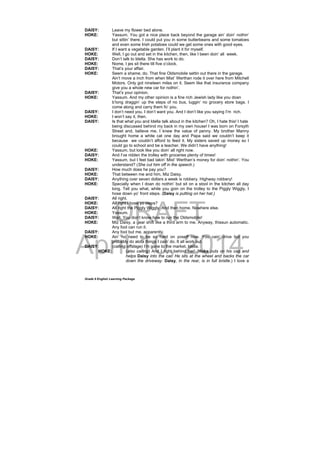 DRAFT
April 10, 2014
Grade 9 English Learning Package
DAISY: Leave my flower bed alone.
HOKE: Yassum. You got a nice place back beyond the garage ain’ doin’ nothin’
but sittin’ there. I could put you in some butterbeans and some tomatoes
and even some Irish potatoes could we get some ones with good eyes.
DAISY: If I want a vegetable garden. I’ll plant it for myself.
HOKE: Well, I go out and set in the kitchen, then, like I been doin’ all week.
DAISY: Don’t talk to Idella. She has work to do.
HOKE: Nome, I jes sit there till five o’clock.
DAISY: That’s your affair.
HOKE: Seem a shame, do. That fine Oldsmobile settin out there in the garage.
Ain’t move a inch from when Mist’ Werthan rode it over here from Mitchell
Motors. Only got nineteen miles on it. Seem like that insurance company
give you a whole new car for nothin’.
DAISY: That’s your opinion.
HOKE: Yassum. And my other opinion is a fine rich Jewish lady like you doan
b’long draggin’ up the steps of no bus, luggin’ no grocery store bags. I
come along and carry them fo’ you.
DAISY: I don’t need you. I don’t want you. And I don’t like you saying I’m rich.
HOKE: I won’t say it, then.
DAISY: Is that what you and Idella talk about in the kitchen? Oh, I hate this! I hate
being discussed behind my back in my own house! I was born on Forsyth
Street and, believe me, I knew the value of penny. My brother Manny
brought home a white cat one day and Papa said we couldn’t keep it
because we couldn’t afford to feed it. My sisters saved up money so I
could go to school and be a teacher. We didn’t have anything!
HOKE: Yassum, but look like you doin’ all right now.
DAISY: And I’ve ridden the trolley with groceries plenty of times!
HOKE: Yassum, but I feel bad takin’ Mist’ Werthan’s money for doin’ nothin’. You
understand? (She cut him off in the speech.)
DAISY: How much does he pay you?
HOKE: That between me and him, Miz Daisy.
DAISY: Anything over seven dollars a week is robbery. Highway robbery!
HOKE: Specially when I doan do nothin’ but sit on a stool in the kitchen all day
long. Tell you what, while you goin on the trolley to the Piggly Wiggly, I
hose down yo’ front steps. (Daisy is putting on her hat.)
DAISY: All right.
HOKE: All right I hose yo steps?
DAISY: All right the Piggly Wiggly. And then home. Nowhere else.
HOKE: Yassum.
DAISY: Wait. You don’t know how to run the Oldsmobile!
HOKE: Miz Daisy, a gear shift like a third arm to me. Anyway, thissun automatic.
Any fool can run it.
DAISY: Any fool but me, apparently.
HOKE: Ain’ no need to be so hard on yoseff now. You cain’ drive but you
probably do alota things I cain’ do. It all work out.
DAISY: (calling offstage) I’m gone to the market, Idella.
HOKE: (also calling) And I right behind her! (Hoke puts on his cap and
helps Daisy into the car. He sits at the wheel and backs the car
down the driveway. Daisy, in the rear, is in full bristle.) I love a
 