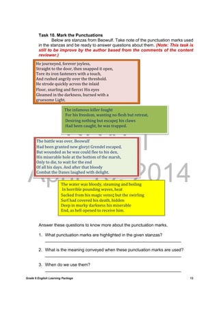 DRAFT
April 10, 2014
Grade 9 English Learning Package
	
13
Task 10. Mark the Punctuations
Below are stanzas from Beowulf. Take note of the punctuation marks used
in the stanzas and be ready to answer questions about them. (Note: This task is
still to be improve by the author based from the comments of the content
reviewer.)
Answer these questions to know more about the punctuation marks.
1. What punctuation marks are highlighted in the given stanzas?
_________________________________________________________
2. What is the meaning conveyed when these punctuation marks are used?
_________________________________________________________
3. When do we use them?
_________________________________________________________
He	journeyed,	forever	joyless,		
Straight	to	the	door,	then	snapped	it	open,		
Tore	its	iron	fasteners	with	a	touch,		
And	rushed	angrily	over	the	threshold.		
He	strode	quickly	across	the	inlaid		
Floor,	snarling	and	fierce:	His	eyes		
Gleamed	in	the	darkness,	burned	with	a	
gruesome	Light.	
The	infamous	killer	fought		
	For	his	freedom,	wanting	no	flesh	but	retreat,		
	Desiring	nothing	but	escape;	his	claws		
	Had	been	caught,	he	was	trapped.	
The	battle	was	over,	Beowulf		
Had	been	granted	new	glory:	Grendel	escaped,		
But	wounded	as	he	was	could	flee	to	his	den,		
His	miserable	hole	at	the	bottom	of	the	marsh,		
Only	to	die,	to	wait	for	the	end		
Of	all	his	days.	And	after	that	bloody		
Combat	the	Danes	laughed	with	delight.		
The	water	was	bloody,	steaming	and	boiling		
	In	horrible	pounding	waves,	heat		
Sucked	from	his	magic	veins;	but	the	swirling		
Surf	had	covered	his	death,	hidden		
Deep	in	murky	darkness	his	miserable		
End,	as	hell	opened	to	receive	him.		
 