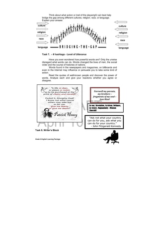 DRAFT
April 10, 2014
Grade 9 English Learning Package
Think about what action or trait of the playwright can best help
bridge the gap among different cultures, religion, race, or language.
Explain your answer.
culture
Task 7. – # hashtags - Level of Utterance
Have you ever wondered how powerful words are? Only the unwise
disregard what words can do. Words changed the lives of men, the social
order and the course of histories of nations.
Words found in the newspapers and magazines, on billboards and
even in the Internet may influence or persuade you to take some kind of
action.
Read the quotes of well-known people and discover the power of
words. Analyze each and give your reactions whether you agree or
disagree.
Task 8. Writer’s Block
culture
religion
language
Farewell	my	parents,	
my	brothers	–	
fragments	of	my	soul	–	
Jose	Rizal	
In war, Revolution, in defeat, Defiance,
In victory, Magnanimity –Winston
Churchill
religion
race
language
race
 