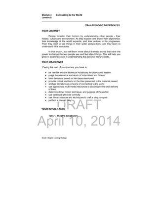 DRAFT
April 10, 2014
Grade 9 English Learning Package
Module 3 Connecting to the World
Lesson 8
______________________________________________________________
TRANSCENDING DIFFERENCES
YOUR JOURNEY
People broaden their horizon by understanding other people - their
history, culture and environment. As they explore and widen their experience,
their knowledge of the world expands, and their outlook in life progresses.
Then they start to see things in their wider perspectives, and they learn to
understand life’s intricacies.
In this lesson, you will learn more about dramatic works that have the
power to change the way people see and feel about things. This will help you
grow in awareness and in understanding the power of literary works.
YOUR OBJECTIVES
Paving the road of your journey, you have to:
 be familiar with the technical vocabulary for drama and theatre
 judge the relevance and worth of information and / ideas
 form decisions based on the ideas mentioned
 provide critical feedback on the idea presented in the material viewed
 analyze literature as a means of connecting to the world
 use appropriate multi-media resources to accompany the oral delivery
of lines
 determine tone, mood, technique, and purpose of the author
 use participial phrases correctly
 use literary devices and techniques to craft a play synopsis
 perform a one-act play
Task 1. Theatre Vocabulary
YOUR INITIAL TASKS
 