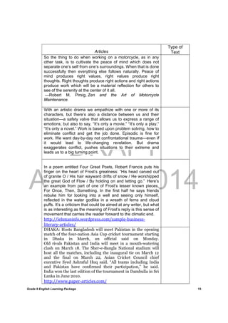 DRAFT
April 10, 2014
Grade 9 English Learning Package
	
15
Articles
Type of
Text
So the thing to do when working on a motorcycle, as in any
other task, is to cultivate the peace of mind which does not
separate one’s self from one’s surroundings. When that is done
successfully then everything else follows naturally. Peace of
mind produces right values, right values produce right
thoughts. Right thoughts produce right actions and right actions
produce work which will be a material reflection for others to
see of the serenity at the center of it all.
—Robert M. Pirsig, Zen and the Art of Motorcycle
Maintenance.
With an artistic drama we empathize with one or more of its
characters, but there’s also a distance between us and their
situation—a safety valve that allows us to express a range of
emotions, but also to say, “It’s only a movie,” “It’s only a play,”
“It’s only a novel.” Work is based upon problem solving, how to
eliminate conflict and get the job done. Episodic is fine for
work. We want day-by-day not confrontational trauma—even if
it would lead to life-changing revelation. But drama
exaggerates conflict, pushes situations to their extreme and
leads us to a big turning point.
In a poem entitled Four Great Poets, Robert Francis puts his
finger on the heart of Frost’s greatness: “His head carved out
of granite O / His hair wayward drifts of snow / He worshipped
the great God of Flow / By holding on and letting go.” Here’s
an example from part of one of Frost’s lesser known pieces,
For Once, Then, Something. In the first half he says friends
rebuke him for looking into a well and seeing only himself,
reflected in the water godlike in a wreath of ferns and cloud
puffs. It’s a criticism that could be aimed at any writer, but what
is as interesting as the meaning of Frost’s reply is this sense of
movement that carries the reader forward to the climatic end.
http://lehmaninfo.wordpress.com/sample‐business‐
literary‐articles/
DHAKA: Hosts Bangladesh will meet Pakistan in the opening
match of the four-nation Asia Cup cricket tournament starting
in Dhaka in March, an official said on Monday.
Old rivals Pakistan and India will meet in a mouth-watering
clash on March 18. The Sher-e-Bangla National stadium will
host all the matches, including the inaugural tie on March 12
and the final on March 22, Asian Cricket Council chief
executive Syed Ashraful Huq said. “All teams including India
and Pakistan have confirmed their participation,” he said.
India won the last edition of the tournament in Dambulla in Sri
Lanka in June 2010.
http://www.paper‐articles.com/
 