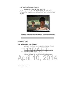 DRAFT
April 10, 2014
Grade 9 English Learning Package
Task 13. Driving Ms. Daisy, The Movie
Watch the film, Driving Ms. Daisy on youtube,
http://www.youtube.com/watch?v=RqUC-KP2YYs, directed by Bruce
Beresford. With Morgan Freeman, Jessica Tandy, Dan Aykroyd, and Patti
LuPone.
Share your observation about the characters’ conversation in the video.
________________________________________________________
________________________________________________________
________________________________________________________
YOUR FINAL TASK
Task 14. Composing a Plot Synopsis
In this task, you will use what you have learned in the lesson to
compose a plot synopsis.
Composing a plot synopsis is essential as it will demonstrate
your understanding of the play.
Here are the steps that will help you craft a good synopsis.
 