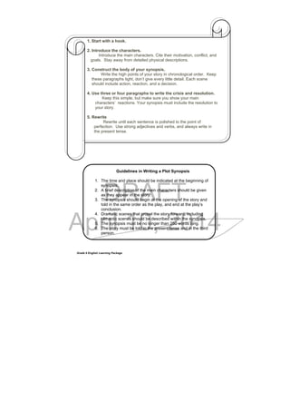 DRAFT
April 10, 2014
Grade 9 English Learning Package
1. Start with a hook.
2. Introduce the characters.
Introduce the main characters. Cite their motivation, conflict, and
goals. Stay away from detailed physical descriptions.
3. Construct the body of your synopsis.
Write the high points of your story in chronological order. Keep
these paragraphs tight, don’t give every little detail. Each scene
should include action, reaction, and a decision.
4. Use three or four paragraphs to write the crisis and resolution.
Keep this simple, but make sure you show your main
characters’ reactions. Your synopsis must include the resolution to
your story.
5. Rewrite
Rewrite until each sentence is polished to the point of
perfection. Use strong adjectives and verbs, and always write in
the present tense.
Guidelines in Writing a Plot Synopsis
1. The time and place should be indicated at the beginning of
synopsis.
2. A brief description of the main characters should be given
as they appear in the story.
3. The synopsis should begin at the opening of the story and
told in the same order as the play, and end at the play’s
conclusion.
4. Dramatic scenes that propel the story forward, including
climactic scenes should be described within the synopsis.
5. The synopsis must be no longer than 250 words long.
6. The story must be told in the present tense and in the third
person.
 