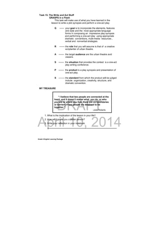 DRAFT
April 10, 2014
Grade 9 English Learning Package
Task 15. The Write and Act Stuff
GRASPS in a Flash
This task will make use of what you have learned in the
lesson to write a plot synopsis and perform a one-act play.
G ------ your goal is to incorporate the elements, features
and style and the most appropriate language
forms in composing an impressive play synopsis
and performing a one-act play using appropriate
dramatic conventions, multi-media resources ,
verbal and nonverbal strategies.
R ------- the role that you will assume is that of a creative
scriptwriter of urban theatre.
A ------- the target audience are the urban theatre avid
viewers.
S ------- the situation that provides the context is a one-act
play writing conference.
P ------- the product is a play synopsis and presentation of
one-act play.
S -------- the standard from which the product will be judged
include organization, creativity, structure, and
dramatic convention.
MY TREASURE
1. What is the implication of the lesson in your life?
2. How will it make you a better person?
3. Write your reflection in your notebook.
_______________________________________________________
“ I believe that two people are connected at the
heart, and it doesn’t matter what you do, or who
you are or where you live; there are no boundaries
or barriers if two people are destined to be
together.”
-Julia Roberts
 